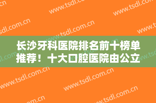 长沙牙科医院排名前十榜单推荐！十大口腔医院由公立私立汇聚！美奥夺魁