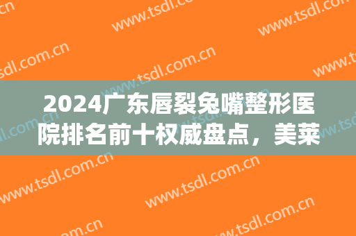2024广东唇裂兔嘴整形医院排名前十权威盘点，美莱pk海峡，谁能坐稳榜一