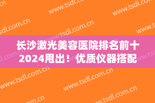 长沙激光美容医院排名前十2024甩出！优质仪器搭配专业医师！(长沙激光医院哪家比较好)