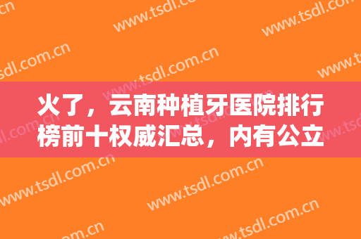 火了，云南种植牙医院排行榜前十权威汇总，内有公立整牙价格明细！(昆明哪家正规医院种植牙最好)