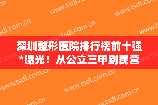深圳整形医院排行榜前十强*曝光！从公立三甲到民营连锁一一盘点(深圳公立整形医院排名前三的)