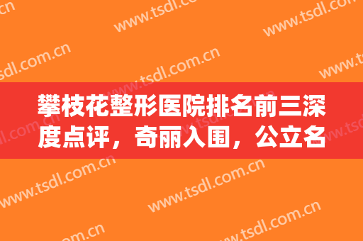 攀枝花整形医院排名前三深度点评，奇丽入围，公立名次非同一般！(攀枝花市中心医院美容整形科怎么样)