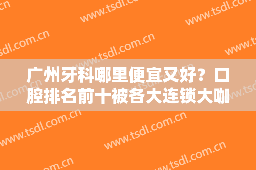广州牙科哪里便宜又好？口腔排名前十被各大连锁大咖占据一大半！