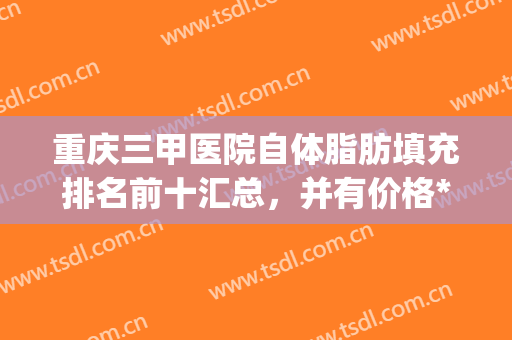 重庆三甲医院自体脂肪填充排名前十汇总，并有价格*曝光！(重庆面部脂肪填充最好的医院)