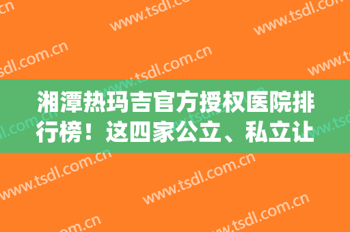 湘潭热玛吉官方授权医院排行榜！这四家公立、私立让*整友竖大拇指(湘雅医院热玛吉多少钱)