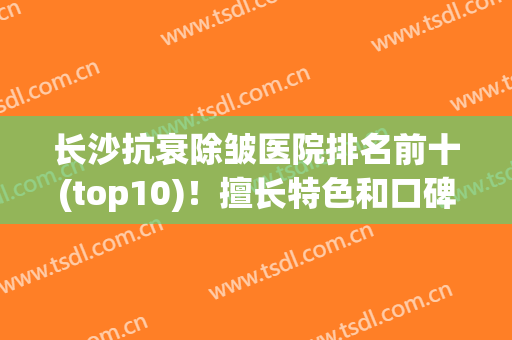 长沙抗衰除皱医院排名前十(top10)！擅长特色和口碑都不一样！