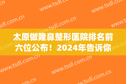 太原做隆鼻整形医院排名前六位公布！2024年告诉你选哪家性价比高~(太原隆鼻整形术)