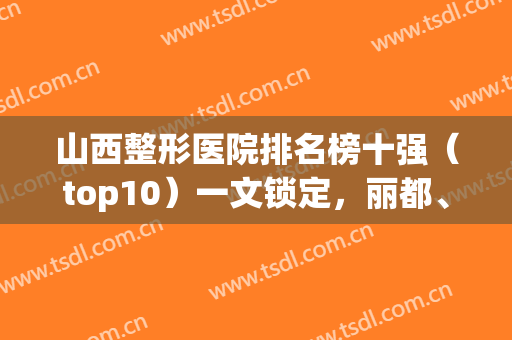 山西整形医院排名榜十强（top10）一文锁定，丽都、美之妍技术绝绝子！(山西整形医院排名前三甲)