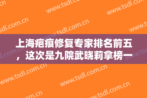 上海疤痕修复专家排名前五，这次是九院武晓莉拿榜一，看看各家实力怎么样？