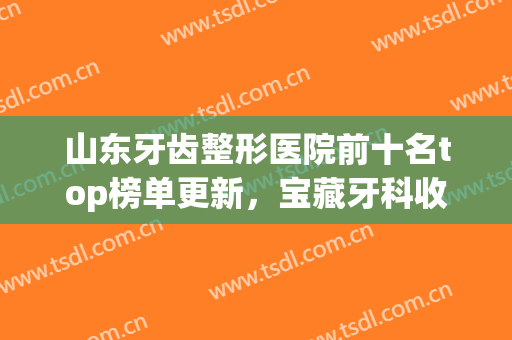 山东牙齿整形医院前十名top榜单更新，宝藏牙科收藏！文末含正畸价格表