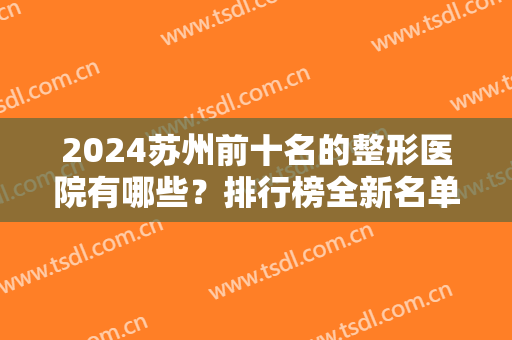 2024苏州前十名的整形医院有哪些？排行榜全新名单公布！名气大口碑好的都在这