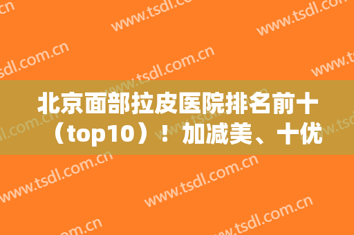 北京面部拉皮医院排名前十（top10）！加减美、十优等都比较专业！(北京面部拉皮哪个医院好)
