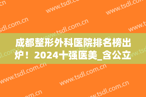 成都整形外科医院排名榜出炉！2024十强医美_含公立私立一一对比！(成都医疗整形医院排名)