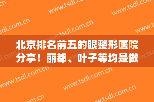北京排名前五的眼整形医院分享！丽都、叶子等均是做眼睛*机构(北京眼整形科)