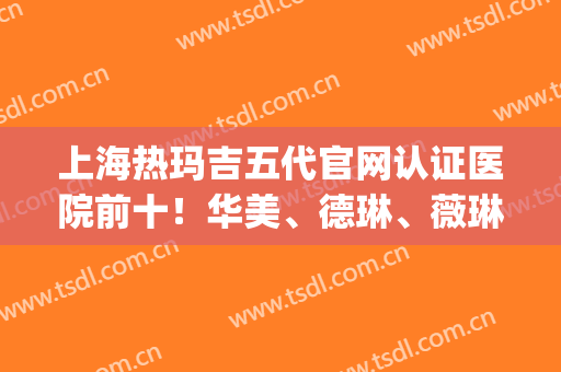 上海热玛吉五代官网认证医院前十！华美、德琳、薇琳等备受争议！(热玛吉五代上海授权医院)