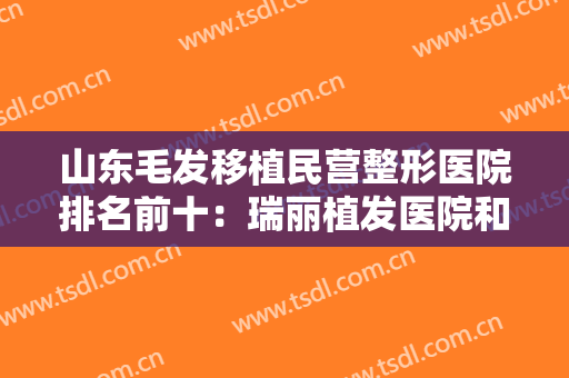 山东毛发移植民营整形医院排名前十：瑞丽植发医院和雍禾植发医院都在榜上！