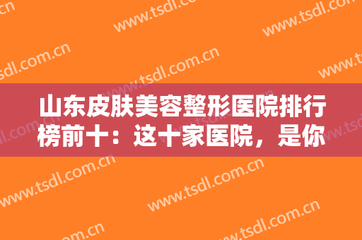 山东皮肤美容整形医院排行榜前十：这十家医院，是你在山东做美容不可错过的！
