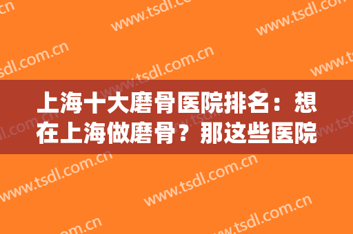 上海十大磨骨医院排名：想在上海做磨骨？那这些医院你都认识吗？(上海磨骨三甲医院)