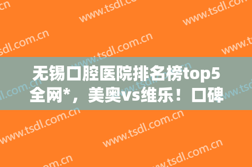 无锡口腔医院排名榜top5全网*，美奥vs维乐！口碑好评双双爆表(无锡美奥口腔医院怎么样)