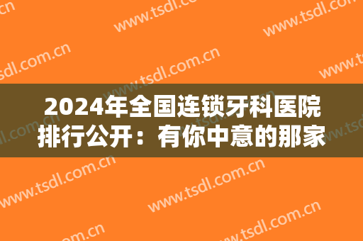 2024年全国连锁牙科医院排行公开：有你中意的那家医院吗？一起来看看吧！