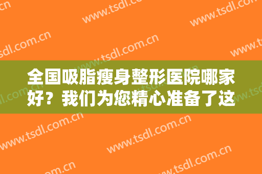 全国吸脂瘦身整形医院哪家好？我们为您精心准备了这份榜单供您参考！