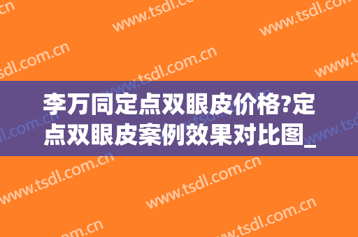 李万同定点双眼皮价格?定点双眼皮案例效果对比图_北部战区总医院(定点双眼皮手术)