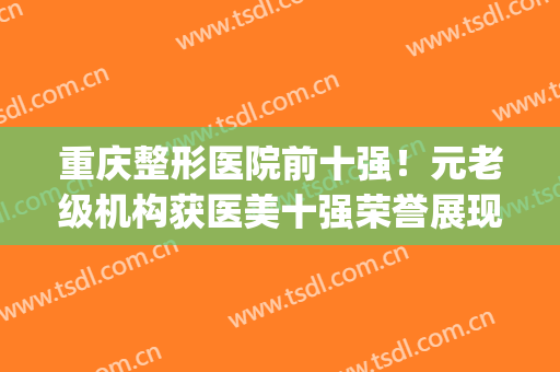 重庆整形医院前十强！元老级机构获医美十强荣誉展现！(重庆最正规的整形医院当代专家多吗)