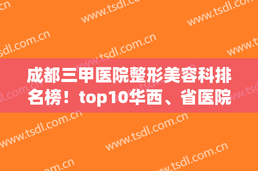 成都三甲医院整形美容科排名榜！top10华西、省医院、二医院等谁更牛？(成都整形最好的三甲医院)