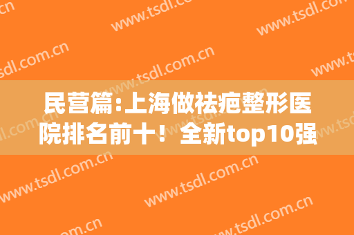 民营篇:上海做祛疤整形医院排名前十！全新top10强,各种技术风格全有(上海祛疤医院哪个好)