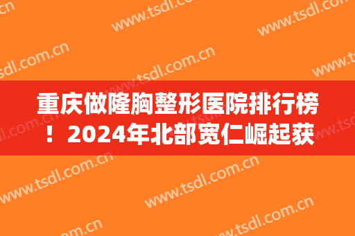 重庆做隆胸整形医院排行榜！2024年北部宽仁崛起获榜首，美禅仅次(重庆哪家整形医院丰胸好啊)