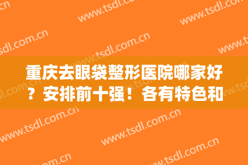 重庆去眼袋整形医院哪家好？安排前十强！各有特色和擅长！(重庆哪家医院祛眼袋最好)
