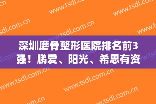 深圳磨骨整形医院排名前3强！鹏爱、阳光、希思有资质，看完案例心安了(深圳整形医院哪个评价好)