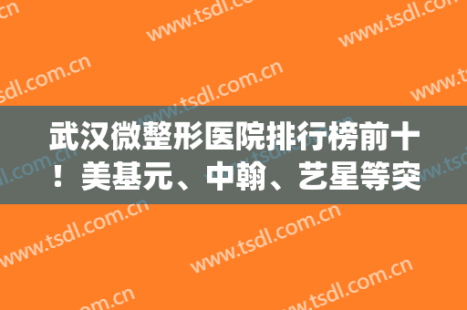 武汉微整形医院排行榜前十！美基元、中翰、艺星等突破前十强！(武汉哪家医院微整形好)