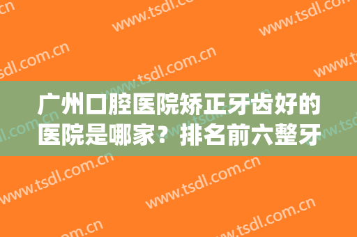 广州口腔医院矫正牙齿好的医院是哪家？排名前六整牙技术排排比较！(广州牙科整形医院排名)