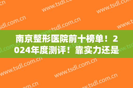 南京整形医院前十榜单！2024年度测评！靠实力还是靠口碑？(南京哪些整形医院口碑最好)