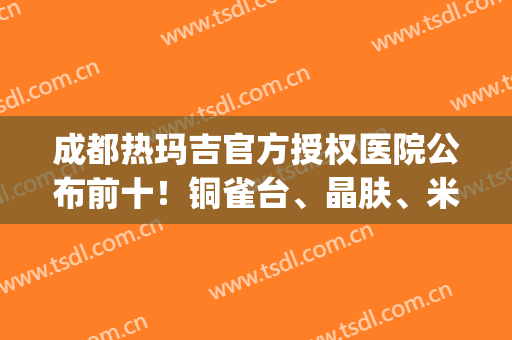 成都热玛吉官方授权医院公布前十！铜雀台、晶肤、米兰柏羽等都权威！(成都热玛吉哪家医院是授权的)