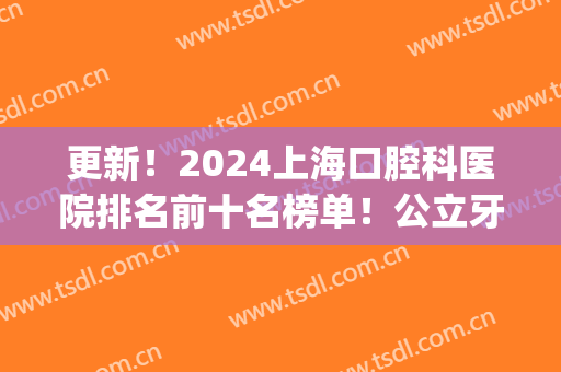 更新！2024上海口腔科医院排名前十名榜单！公立牙科占大半！(上海的牙科医院排名前十)