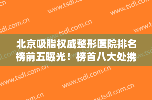 北京吸脂权威整形医院排名榜前五曝光！榜首八大处携案例多图对比！(北京整形医院吸脂好的)