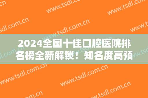2024全国十佳口腔医院排名榜全新解锁！知名度高预约不断！牙友：赶紧收藏