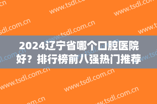 2024辽宁省哪个口腔医院好？排行榜前八强热门推荐！牙友：放心选靠谱(辽宁省内口腔专业最好的学校)