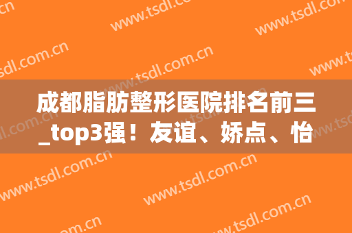 成都脂肪整形医院排名前三_top3强！友谊、娇点、怡脂案例价格干货分享(成都怡脂吸脂塑形医院)