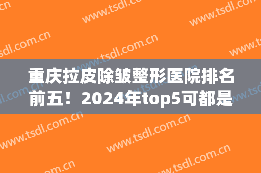 重庆拉皮除皱整形医院排名前五！2024年top5可都是公立三甲哦~(重庆三甲美容整形医院)