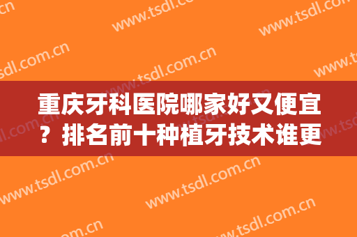重庆牙科医院哪家好又便宜？排名前十种植牙技术谁更好？(重庆口腔医院种植牙哪个医生好)