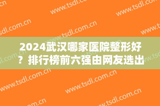 2024武汉哪家医院整形好？排行榜前六强由网友选出！价格收费轻松查询