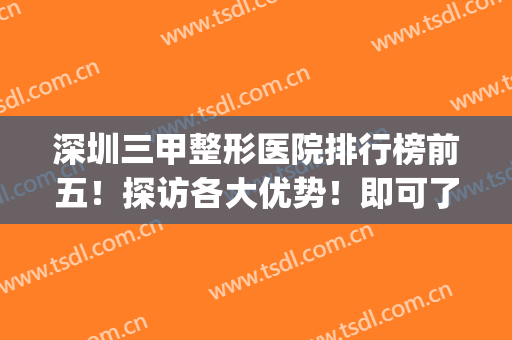 深圳三甲整形医院排行榜前五！探访各大优势！即可了解价格收费！(深圳有名的整形三甲医院)