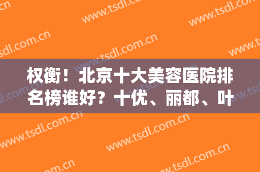 权衡！北京十大美容医院排名榜谁好？十优、丽都、叶子等个个实力不凡！(北京知名美容医院排名)