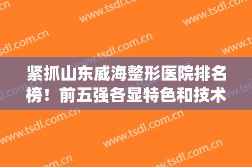 紧抓山东威海整形医院排名榜！前五强各显特色和技术！稳稳稳！(威海整形哪个医院最好)