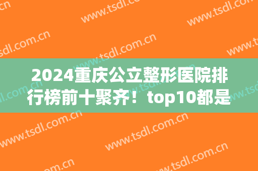 2024重庆公立整形医院排行榜前十聚齐！top10都是权威机构！口碑擅长一览