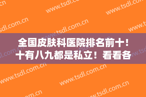全国皮肤科医院排名前十！十有八九都是私立！看看各地区哪些上榜？(国内有名皮肤医院排行榜)