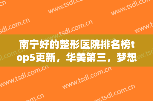南宁好的整形医院排名榜top5更新，华美第三，梦想终于*！(南宁美容整形医院排行榜名单)